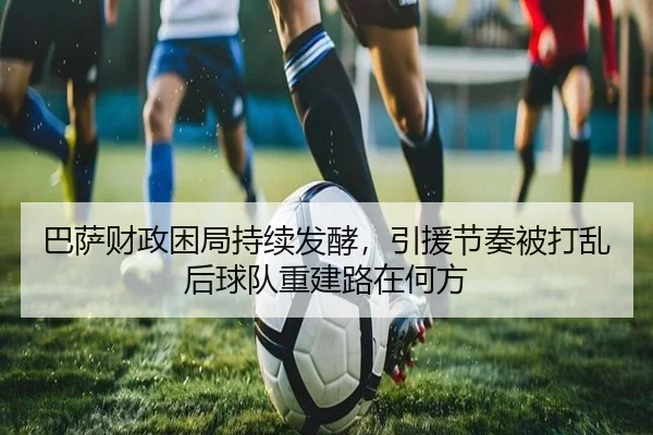 巴萨财政困局持续发酵，引援节奏被打乱后球队重建路在何方