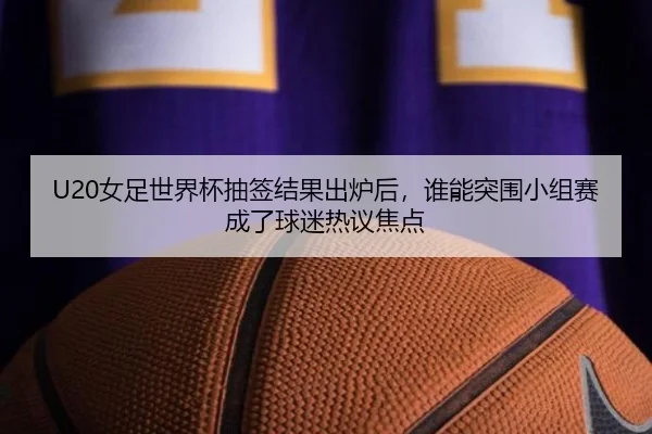 U20女足世界杯抽签结果出炉后，谁能突围小组赛成了球迷热议焦点