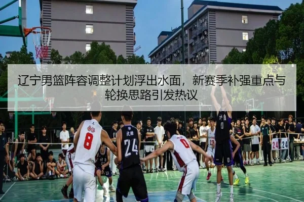 辽宁男篮阵容调整计划浮出水面，新赛季补强重点与轮换思路引发热议